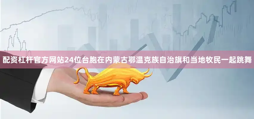 配资杠杆官方网站24位台胞在内蒙古鄂温克族自治旗和当地牧民一起跳舞