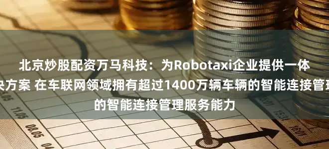 北京炒股配资万马科技：为Robotaxi企业提供一体化综合解决方案 在车联网领域拥有超过1400万辆车辆的智能连接管理服务能力
