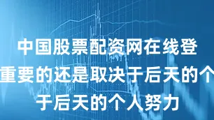 中国股票配资网在线登录但更重要的还是取决于后天的个人努力