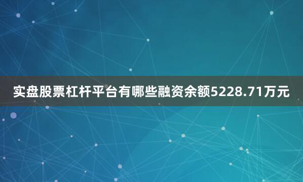 实盘股票杠杆平台有哪些融资余额5228.71万元