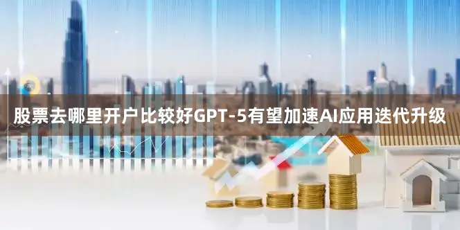 股票去哪里开户比较好GPT-5有望加速AI应用迭代升级
