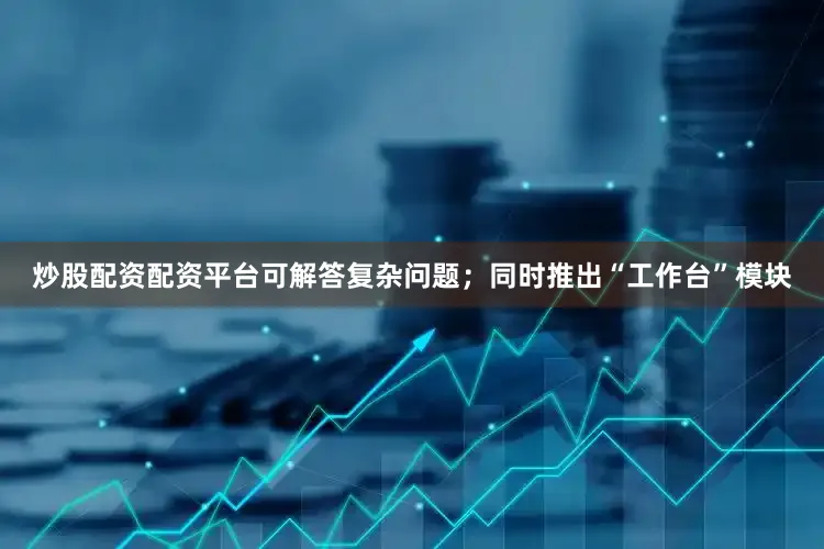 炒股配资配资平台可解答复杂问题；同时推出“工作台”模块