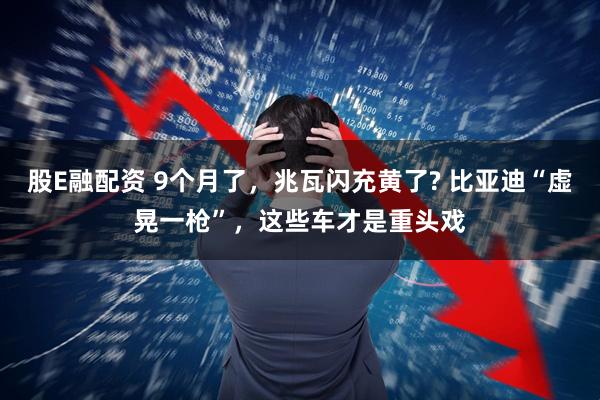 股E融配资 9个月了，兆瓦闪充黄了? 比亚迪“虚晃一枪”，这些车才是重头戏