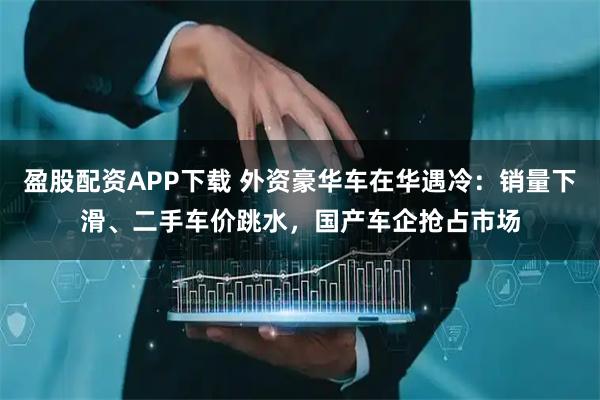 盈股配资APP下载 外资豪华车在华遇冷：销量下滑、二手车价跳水，国产车企抢占市场