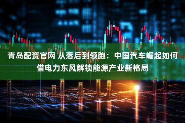 青岛配资官网 从落后到领跑：中国汽车崛起如何借电力东风解锁能源产业新格局