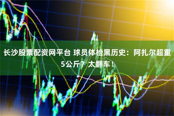 长沙股票配资网平台 球员体检黑历史：阿扎尔超重5公斤？太翻车！