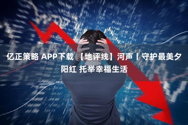 亿正策略 APP下载 【地评线】河声丨守护最美夕阳红 托举幸福生活