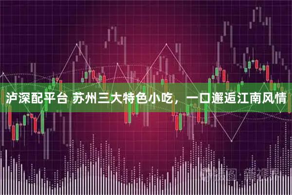 泸深配平台 苏州三大特色小吃，一口邂逅江南风情