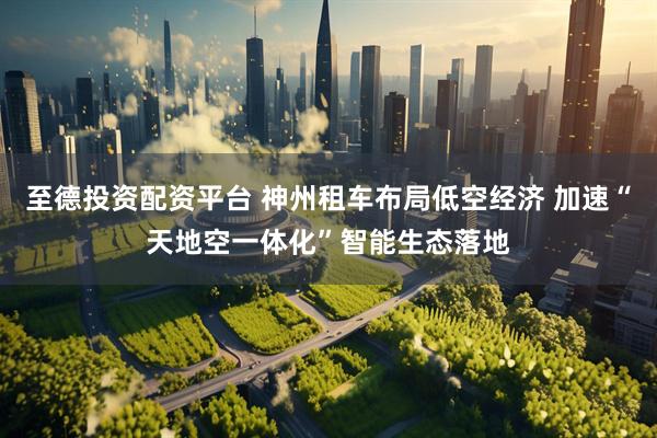 至德投资配资平台 神州租车布局低空经济 加速“天地空一体化”智能生态落地