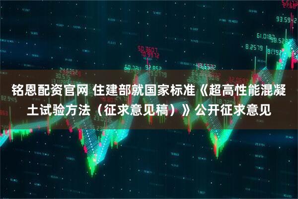 铭恩配资官网 住建部就国家标准《超高性能混凝土试验方法（征求意见稿）》公开征求意见