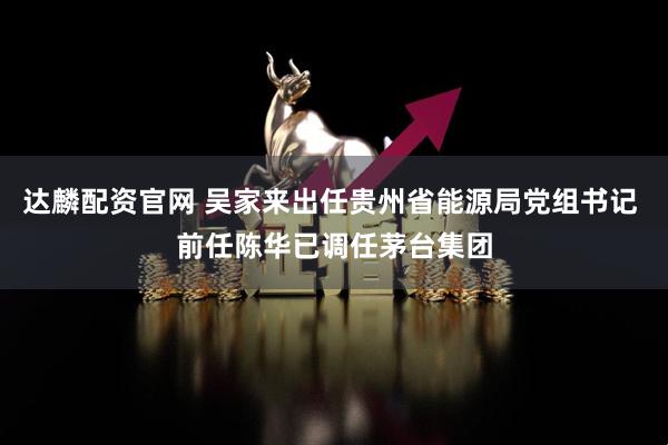 达麟配资官网 吴家来出任贵州省能源局党组书记 前任陈华已调任茅台集团