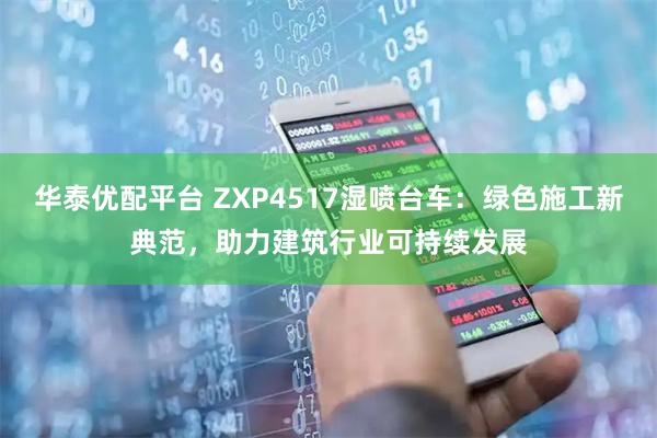 华泰优配平台 ZXP4517湿喷台车：绿色施工新典范，助力建筑行业可持续发展