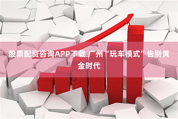 股票配资咨询APP下载 广州“玩车模式”告别黄金时代