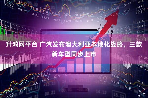 升鸿网平台 广汽发布澳大利亚本地化战略，三款新车型同步上市