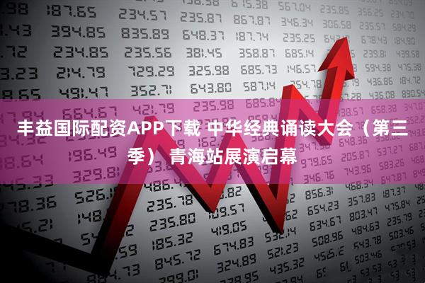 丰益国际配资APP下载 中华经典诵读大会（第三季） 青海站展演启幕