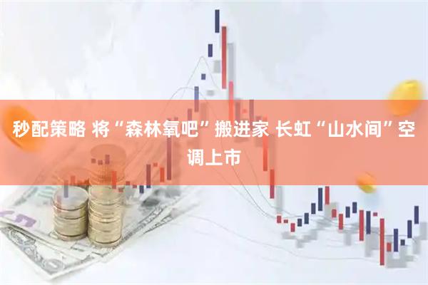 秒配策略 将“森林氧吧”搬进家 长虹“山水间”空调上市