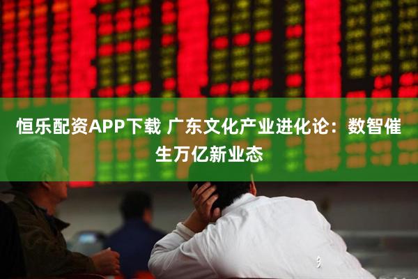 恒乐配资APP下载 广东文化产业进化论：数智催生万亿新业态