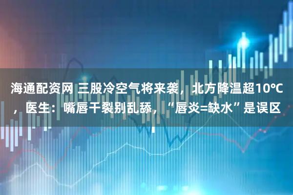 海通配资网 三股冷空气将来袭，北方降温超10℃，医生：嘴唇干裂别乱舔，“唇炎=缺水”是误区