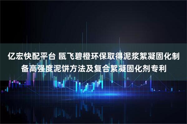 亿宏快配平台 瓯飞碧橙环保取得泥浆絮凝固化制备高强度泥饼方法及复合絮凝固化剂专利