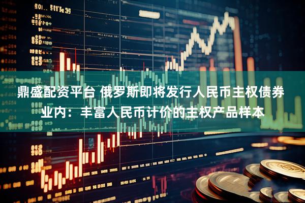 鼎盛配资平台 俄罗斯即将发行人民币主权债券 业内：丰富人民币计价的主权产品样本