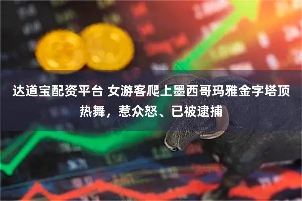 达道宝配资平台 女游客爬上墨西哥玛雅金字塔顶热舞，惹众怒、已被逮捕