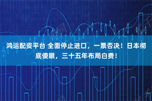 鸿运配资平台 全面停止进口，一票否决！日本彻底傻眼，三十五年布局白费！