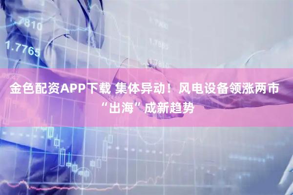 金色配资APP下载 集体异动！风电设备领涨两市 “出海”成新趋势