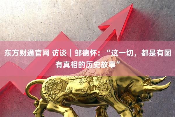 东方财通官网 访谈｜邹德怀：“这一切，都是有图有真相的历史故事”