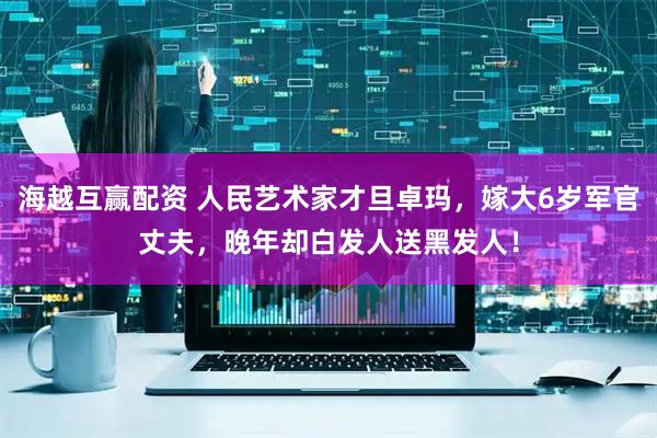 海越互赢配资 人民艺术家才旦卓玛，嫁大6岁军官丈夫，晚年却白发人送黑发人！