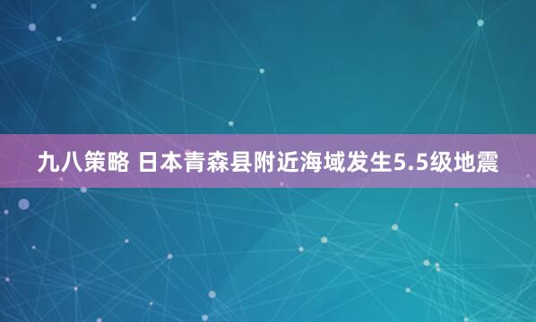 九八策略 日本青森县附近海域发生5.5级地震