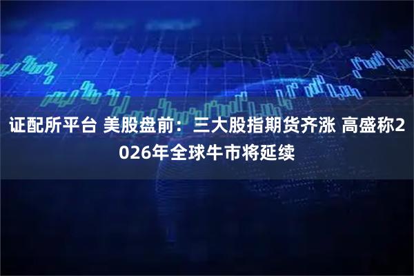 证配所平台 美股盘前：三大股指期货齐涨 高盛称2026年全球牛市将延续