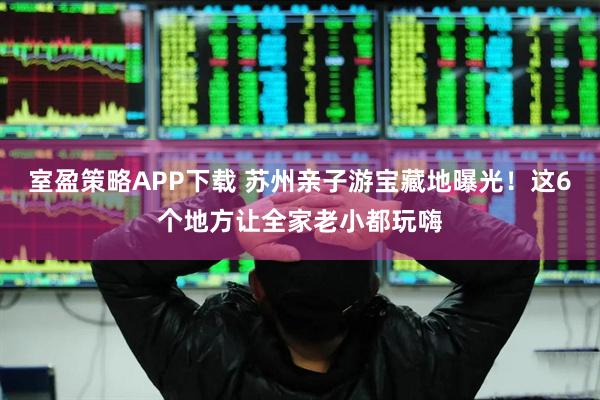 室盈策略APP下载 苏州亲子游宝藏地曝光！这6个地方让全家老小都玩嗨