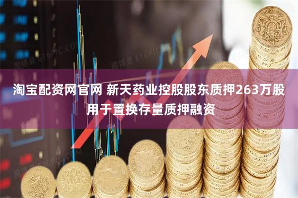 淘宝配资网官网 新天药业控股股东质押263万股 用于置换存量质押融资