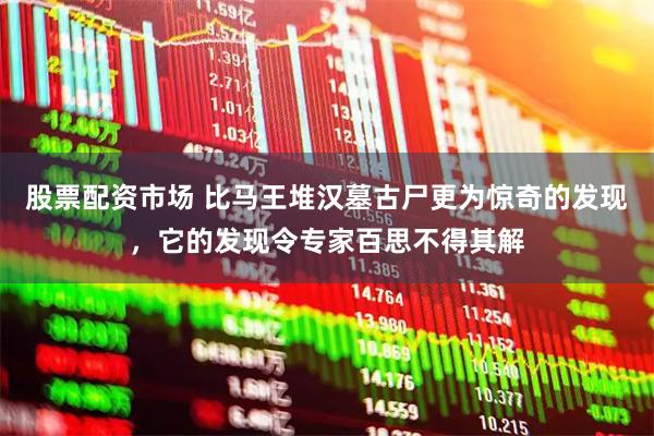 股票配资市场 比马王堆汉墓古尸更为惊奇的发现，它的发现令专家百思不得其解