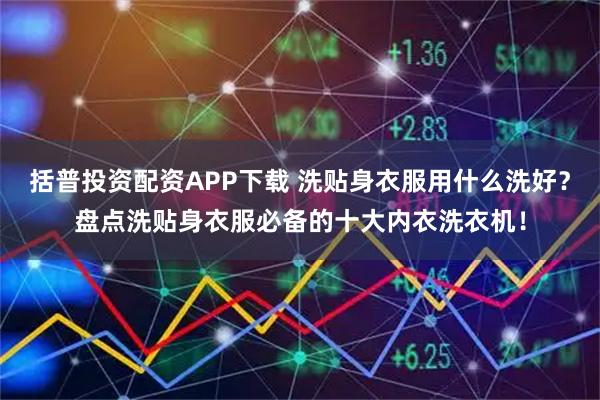 括普投资配资APP下载 洗贴身衣服用什么洗好？盘点洗贴身衣服必备的十大内衣洗衣机！