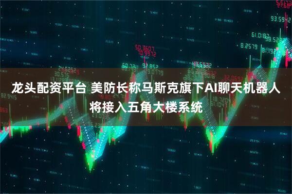 龙头配资平台 美防长称马斯克旗下AI聊天机器人将接入五角大楼系统