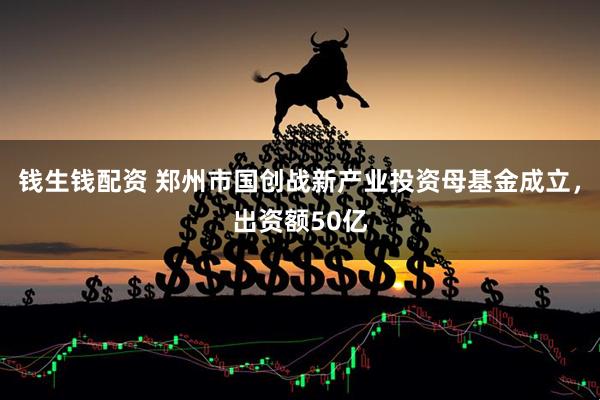 钱生钱配资 郑州市国创战新产业投资母基金成立，出资额50亿