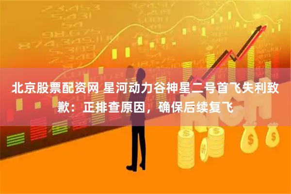 北京股票配资网 星河动力谷神星二号首飞失利致歉：正排查原因，确保后续复飞