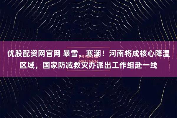 优股配资网官网 暴雪、寒潮！河南将成核心降温区域，国家防减救灾办派出工作组赴一线
