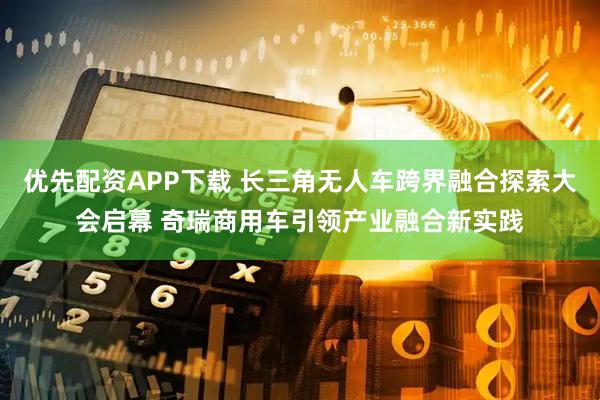 优先配资APP下载 长三角无人车跨界融合探索大会启幕 奇瑞商用车引领产业融合新实践