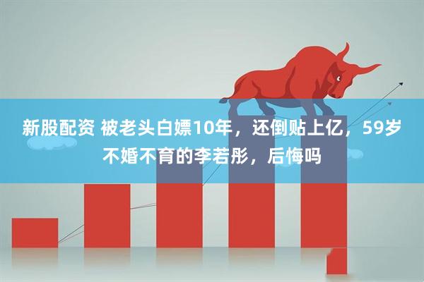 新股配资 被老头白嫖10年，还倒贴上亿，59岁不婚不育的李若彤，后悔吗