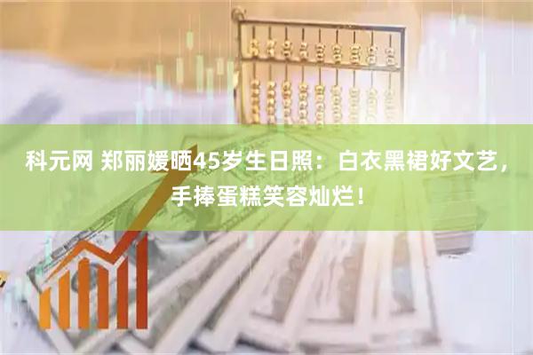 科元网 郑丽媛晒45岁生日照：白衣黑裙好文艺，手捧蛋糕笑容灿烂！