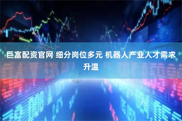 巨富配资官网 细分岗位多元 机器人产业人才需求升温