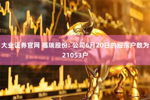 大业证券官网 福瑞股份: 公司6月20日的股东户数为21053户