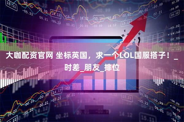 大咖配资官网 坐标英国，求一个LOL国服搭子！_时差_朋友_排位