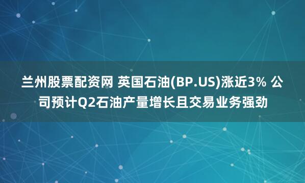 兰州股票配资网 英国石油(BP.US)涨近3% 公司预计Q2石油产量增长且交易业务强劲