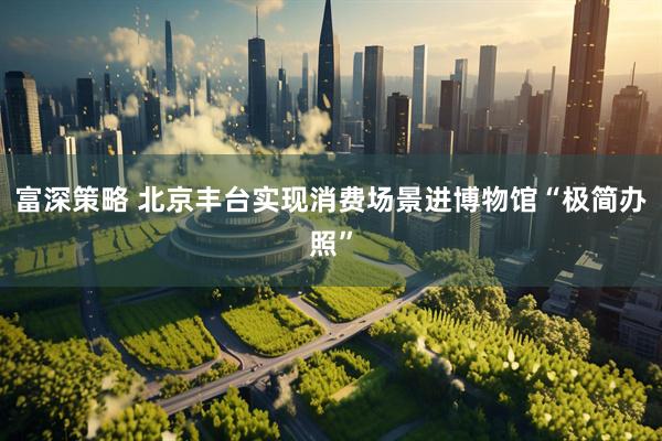 富深策略 北京丰台实现消费场景进博物馆“极简办照”
