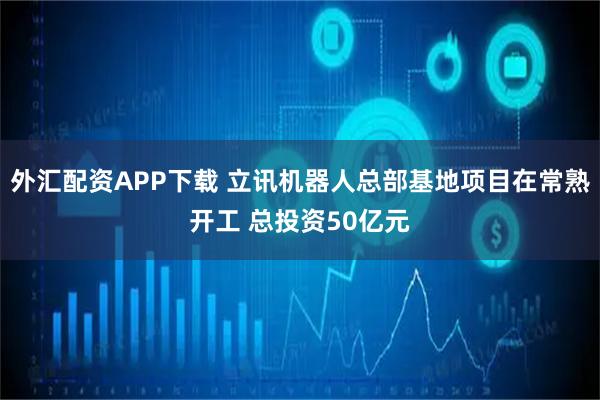 外汇配资APP下载 立讯机器人总部基地项目在常熟开工 总投资50亿元