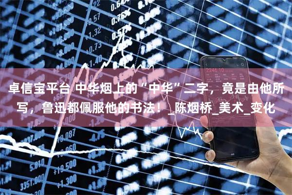 卓信宝平台 中华烟上的“中华”二字，竟是由他所写，鲁迅都佩服他的书法！_陈烟桥_美术_变化