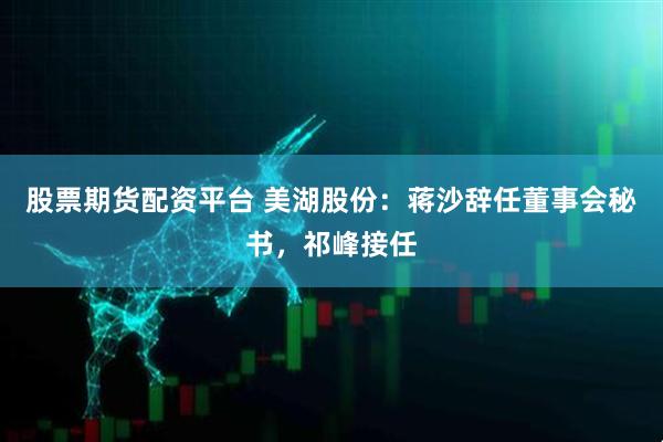 股票期货配资平台 美湖股份：蒋沙辞任董事会秘书，祁峰接任